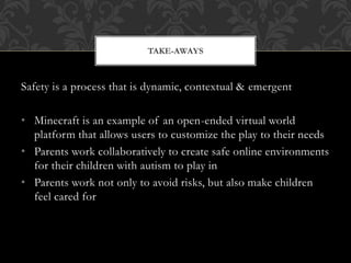 Safety is a process that is dynamic, contextual & emergent
• Minecraft is an example of an open-ended virtual world
platform that allows users to customize the play to their needs
• Parents work collaboratively to create safe online environments
for their children with autism to play in
• Parents work not only to avoid risks, but also make children
feel cared for
TAKE-AWAYS
 