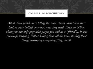 All of these people were telling the same stories, about how their
children were bullied on every server they tried. Even on XBox,
where you can only play with people you add as a "friend"... it was
[nonstop] bullying. Either killing them all the time, stealing their
things, destroying everything [they] build.
ONLINE RISKS FOR CHILDREN
 