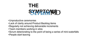 THE
SYMPTOMSScrum
•Unproductive ceremonies
•Lack of clarity around Product Backlog items
•Regularly not achieving deliverable increments
•Team members working in silos
•Scrum deteriorating to the point of being a series of mini-waterfalls
•People start leaving
 