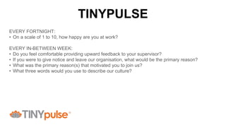 EVERY FORTNIGHT:
• On a scale of 1 to 10, how happy are you at work?
EVERY IN-BETWEEN WEEK:
• Do you feel comfortable providing upward feedback to your supervisor?
• If you were to give notice and leave our organisation, what would be the primary reason?
• What was the primary reason(s) that motivated you to join us?
• What three words would you use to describe our culture?
TINYPULSE
 