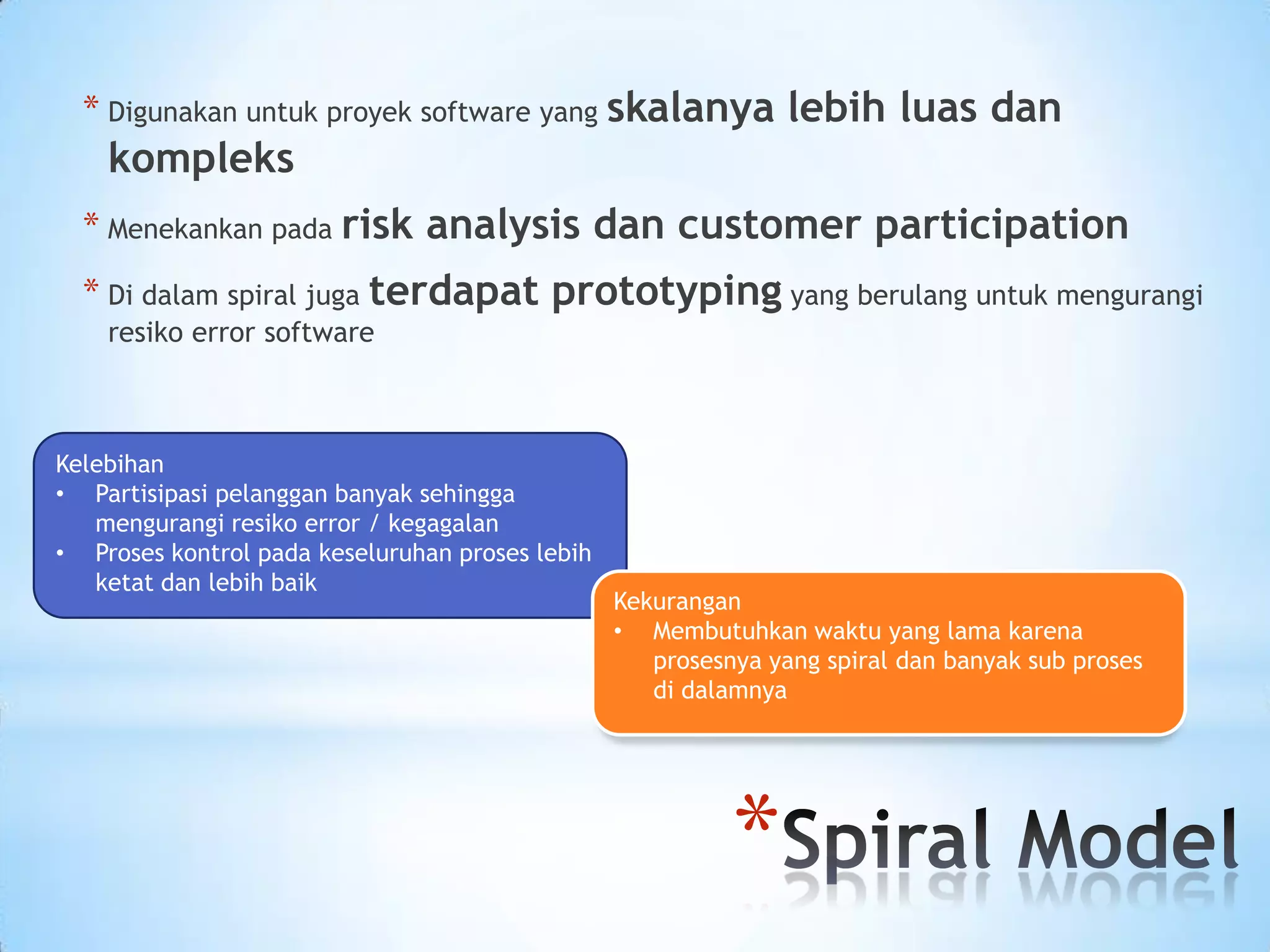 * Digunakan untuk proyek software yang skalanya lebih luas dan
    kompleks
  * Menekankan pada risk analysis dan customer participation
  * Di dalam spiral juga terdapat prototyping yang berulang untuk mengurangi
    resiko error software



Kelebihan
• Partisipasi pelanggan banyak sehingga
   mengurangi resiko error / kegagalan
• Proses kontrol pada keseluruhan proses lebih
   ketat dan lebih baik
                                                 Kekurangan
                                                 • Membutuhkan waktu yang lama karena
                                                    prosesnya yang spiral dan banyak sub proses
                                                    di dalamnya




                                                           *
 