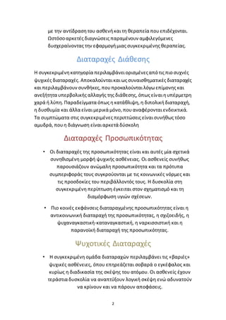 2
με την αντίδρασητου ασθενήκαιτη θεραπεία πουεπιδέχονται.
Ωστόσο αρκετές διαγνώσεις παραμένουν αμφιλεγόμενες
δυσχεραίνοντας την εφαρμογήμιας συγκεκριμένης θεραπείας.
Διαταραχές Διάθεσης
Η συγκεκριμένηκατηγορία περιλαμβάνειορισμένεςαπό τις πιο συχνές
ψυχικές διαταραχές. Αποκαλούνταικαιως συναισθηματικές διαταραχές
καιπεριλαμβάνουν συνθήκες, πουπροκαλούνταιλόγωεπίμονης και
ανεξήτητα υπερβολικής αλλαγής της διάθεσης, όπως είναιηυπέρμετρη
χαρά ή λύπη. Παραδείγματα όπως ηκατάθλιψη, η διπολικήδιαταραχή,
η δυσθυμία και άλλα είναιμερικά μόνο, πουαναφέρονταιενδεικτικά.
Τα συμπτώματα στις συγκεκριμένες περιπτώσεις είναισυνήθως τόσο
αμυδρά, πουη διάγνωση είναιαρκετά δύσκολη
Διαταραχές Προσωπικότητας
• Οι διαταραχές της προσωπικότητας είναι και αυτές μία σχετικά
συνηθισμένη μορφή ψυχικής ασθένειας. Οι ασθενείς συνήθως
παρουσιάζουν ανώμαλη προσωπικότητα και τα πρότυπα
συμπεριφοράς τους συγκρούονται με τις κοινωνικές νόρμες και
τις προσδοκίες του περιβάλλοντός τους. Η δυσκολία στη
συγκεκριμένη περίπτωση έγκειται στον σχηματισμό και τη
διαμόρφωση υγιών σχέσεων.
• Πιο κοινές εκφάνσεις διαταραγμένης προσωπικότητας είναι η
αντικοινωνική διαταραχή της προσωπικότητας, η σχιζοειδής, η
ψυχαναγκαστική-καταναγκαστική, η ναρκισσιστική και η
παρανοϊκή διαταραχή της προσωπικότητας.
Ψυχοτικές Διαταραχές
• Η συγκεκριμένη ομάδα διαταραχών περιλαμβάνει τις «βαριές»
ψυχικές ασθένειες, όπου επηρεάζεται σοβαρά ο εγκέφαλος και
κυρίως η διαδικασία της σκέψης του ατόμου. Οι ασθενείς έχουν
τεράστια δυσκολία να αναπτύξουν λογική σκέψη ενώ αδυνατούν
να κρίνουν και να πάρουν αποφάσεις.
 