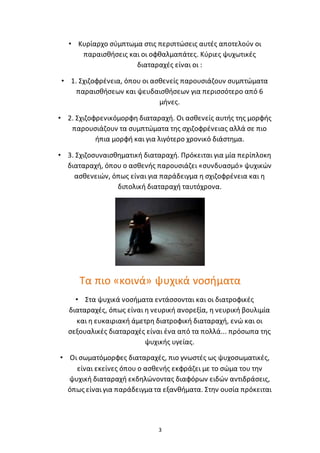 3
• Κυρίαρχο σύμπτωμα στις περιπτώσεις αυτές αποτελούν οι
παραισθήσεις και οι οφθαλμαπάτες. Κύριες ψυχωτικές
διαταραχές είναι οι :
• 1. Σχιζοφρένεια, όπου οι ασθενείς παρουσιάζουν συμπτώματα
παραισθήσεων και ψευδαισθήσεων για περισσότερο από 6
μήνες.
• 2. Σχιζοφρενικόμορφη διαταραχή. Οι ασθενείς αυτής της μορφής
παρουσιάζουν τα συμπτώματα της σχιζοφρένειας αλλά σε πιο
ήπια μορφή και για λιγότερο χρονικό διάστημα.
• 3. Σχιζοσυναισθηματική διαταραχή. Πρόκειται για μία περίπλοκη
διαταραχή, όπου ο ασθενής παρουσιάζει «συνδυασμό» ψυχικών
ασθενειών, όπως είναι για παράδειγμα η σχιζοφρένεια και η
διπολική διαταραχή ταυτόχρονα.
Τα πιο «κοινά» ψυχικά νοσήματα
• Στα ψυχικά νοσήματα εντάσσονται και οι διατροφικές
διαταραχές, όπως είναι η νευρική ανορεξία, η νευρική βουλιμία
και η ευκαιριακή άμετρη διατροφική διαταραχή, ενώ και οι
σεξουαλικές διαταραχές είναι ένα από τα πολλά... πρόσωπα της
ψυχικής υγείας.
• Οι σωματόμορφες διαταραχές, πιο γνωστές ως ψυχοσωματικές,
είναι εκείνες όπου ο ασθενής εκφράζει με το σώμα του την
ψυχική διαταραχή εκδηλώνοντας διαφόρων ειδών αντιδράσεις,
όπως είναιγια παράδειγμα τα εξανθήματα. Στην ουσία πρόκειται
 
