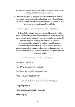 4
για την ύπαρξη σωματικών συμπτωμάτων που υποδηλώνουν την
ύπαρξη κάποιας σωματικής πάθησης.
• Η πιο κοινή μορφή ψυχικής ασθένειας ωστόσο είναι ο εθισμός.
Κάπνισμα, ναρκωτικές ουσίες, αλκοόλ και κάθε είδους εθισμός
θεωρείται το «πρώτο σκαλί» μιας κοινής ψυχικής ασθένειας, για
την οποία οι περισσότεροι εθελοτυφλούν.
Αιτιολογία των ψυχικών διαταραχών
• Οι ψυχικές διαταραχές μπορούν να προκύψουν από πολλές
πηγές και σε πολλές περιπτώσεις δεν έχουν εδραιωθείαξιόπιστες
καιαποδεκτές αιτίες. Μία εκλεκτική και πλουραλιστική ανάμειξη
προτύπων μπορεί να χρησιμοποιηθεί για να εξηγήσει
συγκεκριμένες διαταραχές. Το κυρίαρχο παράδειγμα της
σύγχρονης Δυτικής ψυχιατρικής είναι το βιοψυχοκοινωνικό
μοντέλο, το οποίο ενσωματώνει βιολογικούς, ψυχολογικούς και
κοινωνικούς παράγοντες, αν και αυτό μπορεί να μην είναι πάντα
εφικτό στην πράξη.
Αιτίες ψυχικών διαταραχών
• Απώλεια εργασίας
• Πρόβλημα σωματικής υγείας
• Απώλεια αγαπημένων προσώπων
• Κληρονομική προδιάθεση
Θεραπείες ψυχικών διαταραχών
• Ψυχοθεραπεία
• Χρήση φαρμακευτικών ουσιών
• Βελονισμός
 