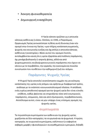 5
• Άσκηση-φυσικοθεραπεία
• Δημιουργική ενασχόληση
Η Υγεία κάποτε οριζόταν ως ηαπουσία
κάποιας ασθένειας ήνόσου. Ωστόσο, το 1946, ο Παγκόσμιος
Οργανισμός Υγείας αντικατέστησε τηθέση αυτή δίνοντας έναν νέο
ορισμό στην έννοια της Υγείας: «μια πλήρης κατάστασησωματικής,
ψυχικής καικοινωνικής ευεξίας και όχιαπλώς η απουσία κάποιας
ασθένειας ήαναπηρίας». Βάσειαυτούτου ορισμού λοιπόν,
αντιλαμβάνεταικανείς ότιη υγεία εξαρτάταιαπό πολλούς παράγοντες,
όχι μονάχα βιολογικής ή ιατρικής φύσης, αλλά καιαπό
ψυχοσωματικούς καιβιοψυχοκοινωνικούς παράγοντες πουέχουν να
κάνουν με το περιβάλλον, την εργασία, την οικονομία καιποικιλία
συνιστωσών που συνθέτουν την καθημερινήζωήτου ατόμου.
Παράγοντες Ψυχικής Υγείας
Η Ψυχική Υγεία αποτελεί αναπόσπαστο κομμάτι της γενικότερης
κατάστασης της υγείας ενός ατόμου και ορίζεταιμε διαφορετικό τρόπο,
ανάλογα με το εκάστοτε κοινωνικοπολιτισμικό πλαίσιο. Η απόδοση
ενός ευρέως αποδεκτούορισμούγια την ψυχική υγεία δεν είναι εύκολη
υπόθεση, καθώς φαίνεται να επηρεάζεται τόσο από εσωτερικούς
παράγοντες, ατομικούς, όσο και από εξωτερικούς, περιβαλλοντικούς.
Αποτέλεσμα αυτού, είναι να μην υπάρχει ένας επίσημος ορισμός της
ψυχικής υγείας.
συμπτωματα
Τα περισσότερα συμπτώματα των ασθενειών της ψυχικής υγείας
χωρίζονταισε δύο κατηγορίες: τα νευρωτικά καιτα ψυχωτικά. Η πρώτη
κατηγορία, τα νευρωτικά συμπτώματα, καλύπτουν ό,τιαφορά σε
σοβαρές μορφές «φυσιολογικών» συναισθηματικών εμπειριών, δηλαδή
 