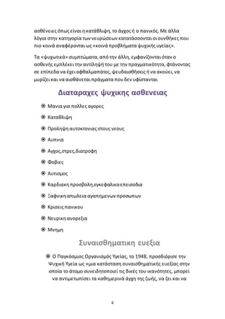 6
ασθένειες όπως είναιηκατάθλιψη, το άγχος ή ο πανικός. Με άλλα
λόγια στην κατηγορία των νευρώσεων κατατάσσονταιοισυνθήκες που
πιο κοινά αναφέρονταιως «κοινά προβλήματα ψυχικής υγείας».
Τα «ψυχωτικά» συμπτώματα, από την άλλη, εμφανίζονταιόταν ο
ασθενής εμπλέκειτην αντίληψήτου με την πραγματικότητα, φτάνοντας
σε επίπεδα να έχειοφθαλμαπάτες, ψευδαισθήσεις ήνα ακούει, να
μυρίζεικαι να αισθάνεταιπράγματα πουδεν υφίστανται
Διαταραχες ψυχικης ασθενειας
 Μανια για πολλες αγορες
 Καταθλιψη
 Προληψηαυτοκτονιας στους νεους
 Αυπνια
 Αγχος,στρες,διατροφη
 Φοβιες
 Αυτισμος
 Καρδιακηπροσβολη,εγκεφαλικαεπεισοδια
 Ξαφνικηαπωλεια αγαπημενων προσωπων
 Κρισεις πανικου
 Νευρικηανορεξια
 Μνημη
Συναισθηματικη ευεξια
 Ο Παγκόσμιος Οργανισμός Υγείας, το 1948, προσδιόρισε την
Ψυχική Υγεία ως «μια κατάσταση συναισθηματικής ευεξίας στην
οποία το άτομο συνειδητοποιεί τις δικές του ικανότητες, μπορεί
να αντιμετωπίσει τα καθημερινά άγχη της ζωής, να ζει και να
 