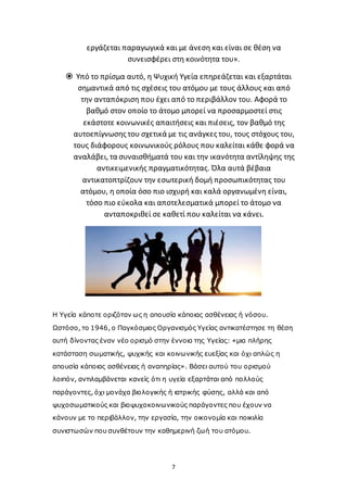 7
εργάζεται παραγωγικά και με άνεση και είναι σε θέση να
συνεισφέρει στη κοινότητα του».
 Υπό το πρίσμα αυτό, η Ψυχική Υγεία επηρεάζεται και εξαρτάται
σημαντικά από τις σχέσεις του ατόμου με τους άλλους και από
την ανταπόκριση που έχει από το περιβάλλον του. Αφορά το
βαθμό στον οποίο το άτομο μπορεί να προσαρμοστεί στις
εκάστοτε κοινωνικές απαιτήσεις και πιέσεις, τον βαθμό της
αυτοεπίγνωσης του σχετικά με τις ανάγκες του, τους στόχους του,
τους διάφορους κοινωνικούς ρόλους που καλείται κάθε φορά να
αναλάβει, τα συναισθήματά του και την ικανότητα αντίληψης της
αντικειμενικής πραγματικότητας. Όλα αυτά βέβαια
αντικατοπτρίζουν την εσωτερική δομή προσωπικότητας του
ατόμου, η οποία όσο πιο ισχυρή και καλά οργανωμένη είναι,
τόσο πιο εύκολα και αποτελεσματικά μπορεί το άτομο να
ανταποκριθεί σε καθετί που καλείται να κάνει.
Η Υγεία κάποτε οριζόταν ως η απουσία κάποιας ασθένειας ή νόσου.
Ωστόσο, το 1946, ο Παγκόσμιος Οργανισμός Υγείας αντικατέστησε τη θέση
αυτή δίνοντας έναν νέο ορισμό στην έννοια της Υγείας: «μια πλήρης
κατάσταση σωματικής, ψυχικής και κοινωνικής ευεξίας και όχι απλώς η
απουσία κάποιας ασθένειας ή αναπηρίας». Βάσει αυτού του ορισμού
λοιπόν, αντιλαμβάνεται κανείς ότι η υγεία εξαρτάται από πολλούς
παράγοντες, όχι μονάχα βιολογικής ή ιατρικής φύσης, αλλά και από
ψυχοσωματικούς και βιοψυχοκοινωνικούς παράγοντες που έχουν να
κάνουν με το περιβάλλον, την εργασία, την οικονομία και ποικιλία
συνιστωσών που συνθέτουν την καθημερινή ζωή του ατόμου.
 