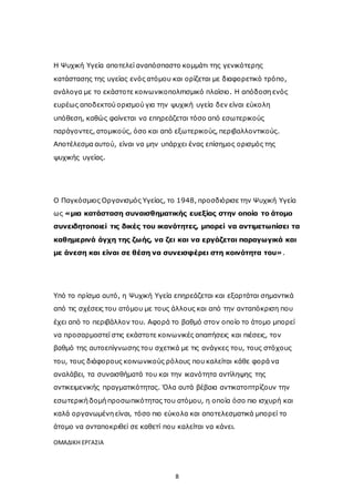 8
Η Ψυχική Υγεία αποτελεί αναπόσπαστο κομμάτι της γενικότερης
κατάστασης της υγείας ενός ατόμου και ορίζεται με διαφορετικό τρόπο,
ανάλογα με το εκάστοτε κοινωνικοπολιτισμικό πλαίσιο. Η απόδοση ενός
ευρέως αποδεκτού ορισμού για την ψυχική υγεία δεν είναι εύκολη
υπόθεση, καθώς φαίνεται να επηρεάζεται τόσο από εσωτερικούς
παράγοντες, ατομικούς, όσο και από εξωτερικούς, περιβαλλοντικούς.
Αποτέλεσμα αυτού, είναι να μην υπάρχει ένας επίσημος ορισμός της
ψυχικής υγείας.
Ο Παγκόσμιος Οργανισμός Υγείας, το 1948, προσδιόρισε την Ψυχική Υγεία
ως «μια κατάσταση συναισθηματικής ευεξίας στην οποία το άτομο
συνειδητοποιεί τις δικές του ικανότητες, μπορεί να αντιμετωπίσει τα
καθημερινά άγχη της ζωής, να ζει και να εργάζεται παραγωγικά και
με άνεση και είναι σε θέση να συνεισφέρει στη κοινότητα του».
Υπό το πρίσμα αυτό, η Ψυχική Υγεία επηρεάζεται και εξαρτάται σημαντικά
από τις σχέσεις του ατόμου με τους άλλους και από την ανταπόκριση που
έχει από το περιβάλλον του. Αφορά το βαθμό στον οποίο το άτομο μπορεί
να προσαρμοστεί στις εκάστοτε κοινωνικές απαιτήσεις και πιέσεις, τον
βαθμό της αυτοεπίγνωσης του σχετικά με τις ανάγκες του, τους στόχους
του, τους διάφορους κοινωνικούς ρόλους που καλείται κάθε φορά να
αναλάβει, τα συναισθήματά του και την ικανότητα αντίληψης της
αντικειμενικής πραγματικότητας. Όλα αυτά βέβαια αντικατοπτρίζουν την
εσωτερική δομή προσωπικότητας του ατόμου, η οποία όσο πιο ισχυρή και
καλά οργανωμένη είναι, τόσο πιο εύκολα και αποτελεσματικά μπορεί το
άτομο να ανταποκριθεί σε καθετί που καλείται να κάνει.
ΟΜΑΔΙΚΗ ΕΡΓΑΣΙΑ
 