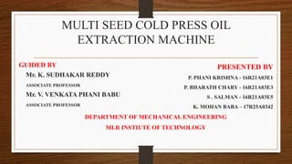 MULTI SEED COLD PRESS OIL
EXTRACTION MACHINE
PRESENTED BY
P. PHANI KRISHNA - 16R21A03E1
P. BHARATH CHARY - 16R21A03E3
S . SALMAN - 16R21A03E5
K. MOHAN BABA – 17R25A0342
DEPARTMENT OF MECHANICAL ENGINEERING
MLR INSTIUTE OF TECHNOLOGY
GUIDED BY
Mr. K. SUDHAKAR REDDY
ASSOCIATE PROFESSOR
Mr. V. VENKATA PHANI BABU
ASSOCIATE PROFESSOR
 
