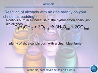 Alcohols
Alcohols, carboxylic acids and esters
•Reaction of alcohols with air (the brandy on your
christmas pudding!)
Alcohols burn in air because of the hydrocarbon chain, just
like alkanes.
In plenty of air, alcohols burn with a clean blue flame.
C2H5OH(l) + 3O2(s)  3H2O(g) + 2CO2(g)
 