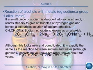 Alcohols
Alcohols, carboxylic acids and esters
•Reaction of alcohols with metals (eg sodium,a group
1 alkali metal)
If a small piece of sodium is dropped into some ethanol, it
reacts steadily to give off bubbles of hydrogen gas and
leaves a colourless solution of sodium ethoxide,
CH3CH2ONa. Sodium ethoxide is known as an alkoxide.
Although this looks new and complicated, it is exactly the
same as the reaction between sodium and water (although
gentler!) - something you have probably known about for
years.
2C2H5OH(l) + 2Na(s)  2C2H5O-Na+
(s) + H2(g
2H2O + 2Na  2NaOH + H2
 