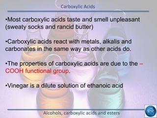 Carboxylic Acids
Alcohols, carboxylic acids and esters
•Most carboxylic acids taste and smell unpleasant
(sweaty socks and rancid butter)
•Carboxylic acids react with metals, alkalis and
carbonates in the same way as other acids do.
•The properties of carboxylic acids are due to the –
COOH functional group.
•Vinegar is a dilute solution of ethanoic acid
 