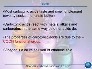 Esters
Alcohols, carboxylic acids and esters
•Most carboxylic acids taste and smell unpleasant
(sweaty socks and rancid butter)
•Carboxylic acids react with metals, alkalis and
carbonates in the same way as other acids do.
•The properties of carboxylic acids are due to the –
COOH functional group.
•Vinegar is a dilute solution of ethanoic acid
 