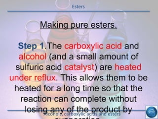 Esters
Alcohols, carboxylic acids and esters
Making pure esters.
Step 1.The carboxylic acid and
alcohol (and a small amount of
sulfuric acid catalyst) are heated
under reflux. This allows them to be
heated for a long time so that the
reaction can complete without
losing any of the product by
 