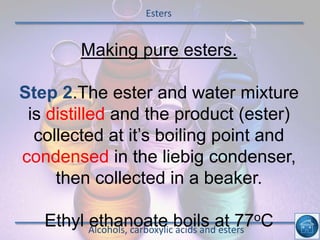 Esters
Alcohols, carboxylic acids and esters
Making pure esters.
Step 2.The ester and water mixture
is distilled and the product (ester)
collected at it’s boiling point and
condensed in the liebig condenser,
then collected in a beaker.
Ethyl ethanoate boils at 77oC
 