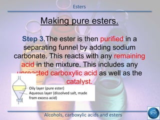 Esters
Alcohols, carboxylic acids and esters
Making pure esters.
Step 3.The ester is then purified in a
separating funnel by adding sodium
carbonate. This reacts with any remaining
acid in the mixture. This includes any
unreacted carboxylic acid as well as the
catalyst.
Oily layer (pure ester)
Aqueous layer (dissolved salt, made
from excess acid)
 