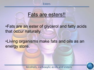 Esters
Alcohols, carboxylic acids and esters
Fats are esters!!
•Fats are an ester of glycerol and fatty acids
that occur naturally.
•Living organisms make fats and oils as an
energy store.
 