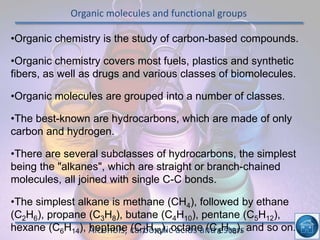 Organic molecules and functional groups
Alcohols, carboxylic acids and esters
•Organic chemistry is the study of carbon-based compounds.
•Organic chemistry covers most fuels, plastics and synthetic
fibers, as well as drugs and various classes of biomolecules.
•Organic molecules are grouped into a number of classes.
•The best-known are hydrocarbons, which are made of only
carbon and hydrogen.
•There are several subclasses of hydrocarbons, the simplest
being the "alkanes", which are straight or branch-chained
molecules, all joined with single C-C bonds.
•The simplest alkane is methane (CH4), followed by ethane
(C2H6), propane (C3H8), butane (C4H10), pentane (C5H12),
hexane (C6H14), heptane (C7H16), octane (C8H18), and so on.
 