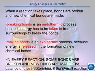 Energy Changes in Chemistry
Energy changes in Chemistry
When a reaction takes place, bonds are broken
and new chemical bonds are made:
•breaking bonds is an endothermic process,
because energy has to be taken in from the
surroundings to break the bonds
•making bonds is an exothermic process, because
energy is released in the formation of new
chemical bonds
•IN EVERY REACTION, SOME BONDS ARE
BROKEN AND NEW ONES ARE MADE. The
balance of these determines if the overall reaction
 