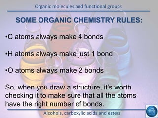 Organic molecules and functional groups
Alcohols, carboxylic acids and esters
SOME ORGANIC CHEMISTRY RULES:
•C atoms always make 4 bonds
•H atoms always make just 1 bond
•O atoms always make 2 bonds
So, when you draw a structure, it’s worth
checking it to make sure that all the atoms
have the right number of bonds.
 