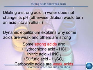 Strong acids and weak acids
Reversible reactions and equilibria
Diluting a strong acid in water does not
change its pH (otherwise dilution would turn
an acid into an alkali!)
Dynamic equilibrium explains why some
acids are weak and others are strong
Some strong acids are:
•Hydrochloric acid - HCl
•Nitric acid - HNO3
•Sulfuric acid - H2SO4
Carboxylic acids are weak acids
 