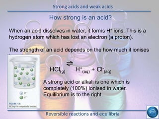 Strong acids and weak acids
Reversible reactions and equilibria
How strong is an acid?
When an acid dissolves in water, it forms H+ ions. This is a
hydrogen atom which has lost an electron (a proton).
The strength of an acid depends on the how much it ionises
in water.
HCl(g) H+
(aq) + Cl-
(aq)
A str A strong acid or alkali is one which is
completely (100%) ionised in water.
Equilibrium is to the right.
 