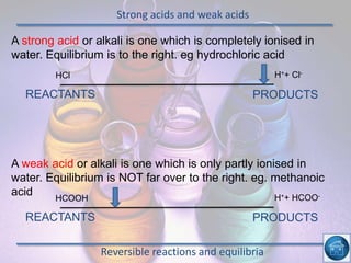Strong acids and weak acids
Reversible reactions and equilibria
PRODUCTSREACTANTS
HCl H++ Cl-
A strong acid or alkali is one which is completely ionised in
water. Equilibrium is to the right. eg hydrochloric acid
PRODUCTSREACTANTS
HCOOH H++ HCOO-
A weak acid or alkali is one which is only partly ionised in
water. Equilibrium is NOT far over to the right. eg. methanoic
acid
 