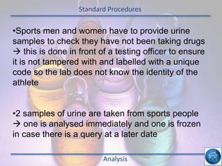 Standard Procedures
Analysis
•Sports men and women have to provide urine
samples to check they have not been taking drugs
 this is done in front of a testing officer to ensure
it is not tampered with and labelled with a unique
code so the lab does not know the identity of the
athlete
•2 samples of urine are taken from sports people
 one is analysed immediately and one is frozen
in case there is a query at a later date
 