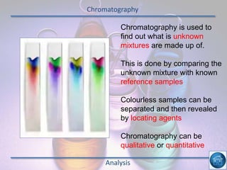 Chromatography
Analysis
Chromatography is used to
find out what is unknown
mixtures are made up of.
This is done by comparing the
unknown mixture with known
reference samples
Colourless samples can be
separated and then revealed
by locating agents
Chromatography can be
qualitative or quantitative
 