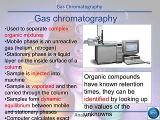 Gas Chromatography
Analysis
Gas chromatography
•Used to separate complex
organic mixtures
•Mobile phase is an unreactive
gas (helium, nitrogen)
•Stationary phase is a liquid
layer on the inside surface of a
column
•Sample is injected into
machine
•Sample is vaporised and then
carried through the column
•Samples form dynamic
equilibrium between mobile
and stationary phases
Organic compounds
have known retention
times, they can be
identified by looking up
the values of the
unknowns
 