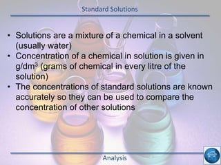 Standard Solutions
Analysis
• Solutions are a mixture of a chemical in a solvent
(usually water)
• Concentration of a chemical in solution is given in
g/dm3 (grams of chemical in every litre of the
solution)
• The concentrations of standard solutions are known
accurately so they can be used to compare the
concentration of other solutions
 