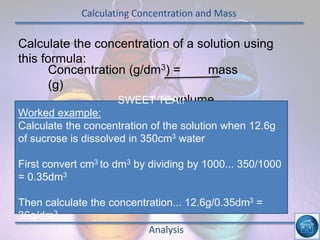Calculating Concentration and Mass
Analysis
Calculate the concentration of a solution using
this formula:
Concentration (g/dm3) = mass
(g)
volume
(dm3)
SWEET TEA!!
Worked example:
Calculate the concentration of the solution when 12.6g
of sucrose is dissolved in 350cm3 water
First convert cm3 to dm3 by dividing by 1000... 350/1000
= 0.35dm3
Then calculate the concentration... 12.6g/0.35dm3 =
36g/dm3
 