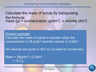 Calculating Concentration and Mass
Analysis
Calculate the mass of solute by transposing
the formula:
mass (g) = concentration (g/dm3) x volume (dm3)
Worked example:
Calculate the mass of solute in solution when the
concentration is 26 g/dm3 and the volume is 0.2dm3
All volumes are given in dm3 so no need to convert any
Mass = 26g/dm3 x 0.2dm3
= 5.2 g
 