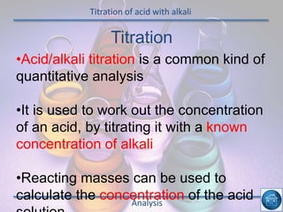Titration of acid with alkali
Analysis
•Acid/alkali titration is a common kind of
quantitative analysis
•It is used to work out the concentration
of an acid, by titrating it with a known
concentration of alkali
•Reacting masses can be used to
calculate the concentration of the acid
Titration
 