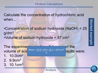 Titration Calculations
Analysis
Calculate the concentration of hydrochloric acid
when...
•Concentration of sodium hydroxide (NaOH) = 25
g/dm3
•Volume of sodium hydroxide = 57 cm3
The experiment was done 3 times and the
volume of acid used recorded, The results were:
1. 10.0cm3
2. 9.9cm3
3. 10.1cm3
Mean = 10.0 + 9.9 + 10.1 = 10.0 cm3
3
Workedexample
 