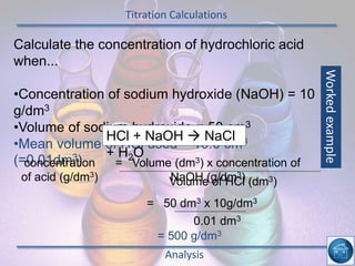 Titration Calculations
Analysis
Calculate the concentration of hydrochloric acid
when...
•Concentration of sodium hydroxide (NaOH) = 10
g/dm3
•Volume of sodium hydroxide = 50 cm3
•Mean volume of HCl used = 10.0 cm3
(=0.01dm3)
HCl + NaOH  NaCl
+ H2O
concentration
of acid (g/dm3)
= Volume (dm3) x concentration of
NaOH (g/dm3)Volume of HCl (dm3)
= 50 dm3 x 10g/dm3
0.01 dm3
= 500 g/dm3
Workedexample
 