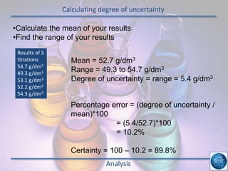 Calculating degree of uncertainty
Analysis
•Calculate the mean of your results
•Find the range of your results
Results of 5
titrations
54.7 g/dm3
49.3 g/dm3
53.1 g/dm3
52.2 g/dm3
54.3 g/dm3
Mean = 52.7 g/dm3
Range = 49.3 to 54.7 g/dm3
Degree of uncertainty = range = 5.4 g/dm3
Percentage error = (degree of uncertainty /
mean)*100
= (5.4/52.7)*100
= 10.2%
Certainty = 100 – 10.2 = 89.8%
 