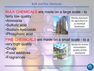 Bulk and fine chemicals
Green Chemistry
BULK CHEMICALS are made on a large scale - to
fairly low quality
•Ammonia
•Sulfuric acid
•Sodium hydroxide
•Phosphoric acid
FINE CHEMICALS are made on a small scale - to a
very high quality
•Drugs
•Food additives
•Fragrances
Mostly chemicals
for agriculture or
as chemical
feedstocks
Mostly for human
consumption,
quality strictly
monitored
 