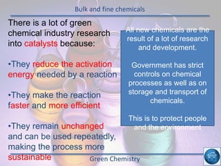 Bulk and fine chemicals
Green Chemistry
There is a lot of green
chemical industry research
into catalysts because:
•They reduce the activation
energy needed by a reaction
•They make the reaction
faster and more efficient
•They remain unchanged
and can be used repeatedly,
making the process more
sustainable
All new chemicals are the
result of a lot of research
and development.
Government has strict
controls on chemical
processes as well as on
storage and transport of
chemicals.
This is to protect people
and the environment
 