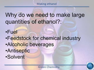Making ethanol
Green Chemistry
Why do we need to make large
quantities of ethanol?:
•Fuel
•Feedstock for chemical industry
•Alcoholic beverages
•Antiseptic
•Solvent
 