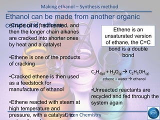 Making ethanol – Synthesis method
Green Chemistry
Ethanol can be made from another organic
compound, ethene.•Crude oil is fractionated, and
then the longer chain alkanes
are cracked into shorter ones
by heat and a catalyst
•Ethene is one of the products
of cracking
•Cracked ethene is then used
as a feedstock for
manufacture of ethanol
•Ethene reacted with steam at
high temperature and
pressure, with a catalyst, to
C2H4(g) + H2O(g) C2H5OH(g)
Ethene is an
unsaturated version
of ethane, the C=C
bond is a double
bond
•Unreacted reactants are
recycled and fed through the
system again
ethene + water  ethanol
 