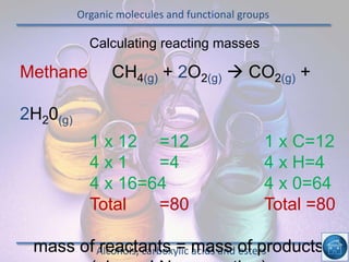 Organic molecules and functional groups
Alcohols, carboxylic acids and esters
Calculating reacting masses
Methane CH4(g) + 2O2(g)  CO2(g) +
2H20(g)
1 x 12 =12 1 x C=12
4 x 1 =4 4 x H=4
4 x 16=64 4 x 0=64
Total =80 Total =80
mass of reactants = mass of products
 