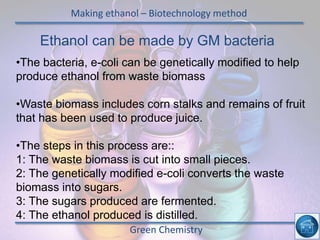 Making ethanol – Biotechnology method
Green Chemistry
Ethanol can be made by GM bacteria
•The bacteria, e-coli can be genetically modified to help
produce ethanol from waste biomass
•Waste biomass includes corn stalks and remains of fruit
that has been used to produce juice.
•The steps in this process are::
1: The waste biomass is cut into small pieces.
2: The genetically modified e-coli converts the waste
biomass into sugars.
3: The sugars produced are fermented.
4: The ethanol produced is distilled.
 