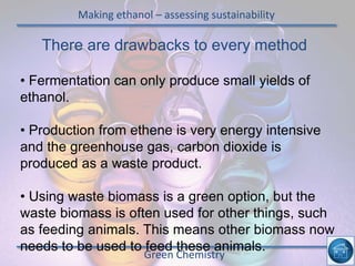 Making ethanol – assessing sustainability
Green Chemistry
There are drawbacks to every method
• Fermentation can only produce small yields of
ethanol.
• Production from ethene is very energy intensive
and the greenhouse gas, carbon dioxide is
produced as a waste product.
• Using waste biomass is a green option, but the
waste biomass is often used for other things, such
as feeding animals. This means other biomass now
needs to be used to feed these animals.
 