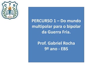 PERCURSO 1 – Do mundo
multipolar para o bipolar
da Guerra Fria.
Prof. Gabriel Rocha
9º ano - EBS
 