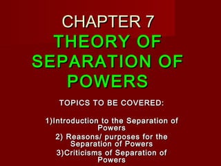 CHAPTER 7CHAPTER 7
THEORY OFTHEORY OF
SEPARATION OFSEPARATION OF
POWERSPOWERS
TOPICS TO BE COVERED:TOPICS TO BE COVERED:
1)Introduction to the Separation of1)Introduction to the Separation of
PowersPowers
2) Reasons/ purposes for the2) Reasons/ purposes for the
Separation of PowersSeparation of Powers
3)Criticisms of Separation of3)Criticisms of Separation of
PowersPowers
 