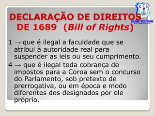 DECLARAÇÃO DE DIREITOS
 DE 1689 (Bill of Rights)
1 → que é ilegal a faculdade que se
  atribui à autoridade real para
  suspender as leis ou seu cumprimento.
4 → que é ilegal toda cobrança de
  impostos para a Coroa sem o concurso
  do Parlamento, sob pretexto de
  prerrogativa, ou em época e modo
  diferentes dos designados por ele
  próprio.
 