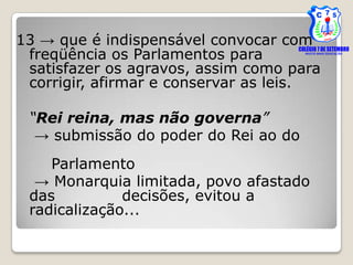 13 → que é indispensável convocar com
 freqüência os Parlamentos para
 satisfazer os agravos, assim como para
 corrigir, afirmar e conservar as leis.

 “Rei reina, mas não governa”
  → submissão do poder do Rei ao do
    Parlamento
  → Monarquia limitada, povo afastado
 das          decisões, evitou a
 radicalização...
 