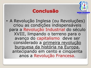 Conclusão

• A Revolução Inglesa (ou Revoluções)
    criou as condições indispensáveis
  para a Revolução Industrial do século
    XVIII, limpando o terreno para o
     avanço do capitalismo, deve ser
    considerado a primeira revolução
     burguesa da história na Europa,
   antecipando em cento e cinqüenta
       anos a Revolução Francesa.
 