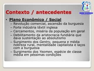 Contexto / antecedentes
• Plano Econômico / Social
  – Revolução comercial, ascensão da burguesia
  – Forte indústria têxtil inglesa
  – Cercamentos, miséria da população em geral
  – Debilitamento da aristocracia fundiária que
    dava sustentação ao absolutismo
  – Surgimento dos Gentry, pequena e média
    nobreza rural, mentalidade capitalista e laços
    com a burguesia
  – Surgimento dos Yeomen, espécie de classe
    média em péssimas condições
 